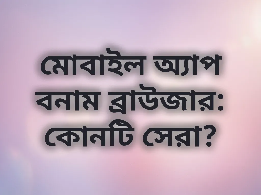 মোবাইল অ্যাপ বনাম ব্রাউজার: কোনটি সেরা?